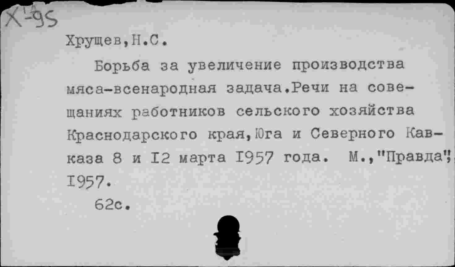 ﻿Хрущев,Ы.С.
Борьба за увеличение производства мяса-всенародная задача.Речи на совещаниях работников сельского хозяйства Краснодарского края,Юга и Северного Кавказа 8 и 12 марта 1957 года. М., "Правда’,' 1957-62с.